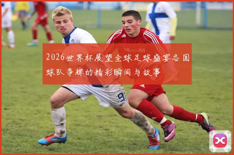 2026世界杯展望全球足球盛宴各国球队争辉的精彩瞬间与故事