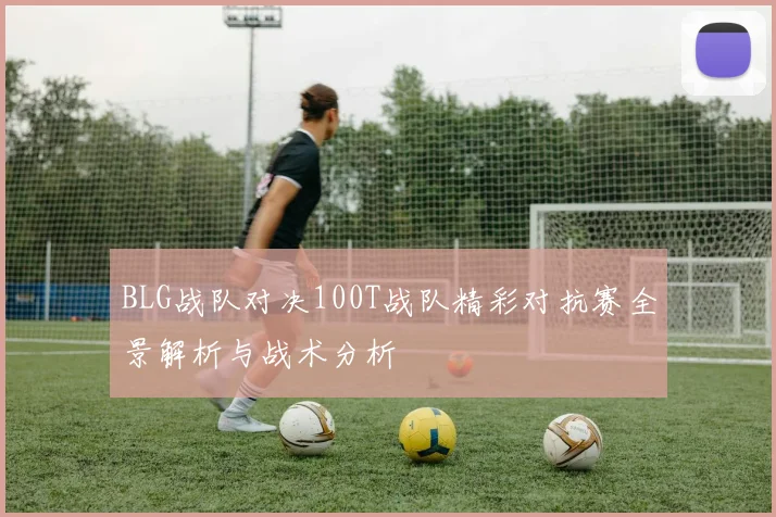 BLG战队对决100T战队精彩对抗赛全景解析与战术分析