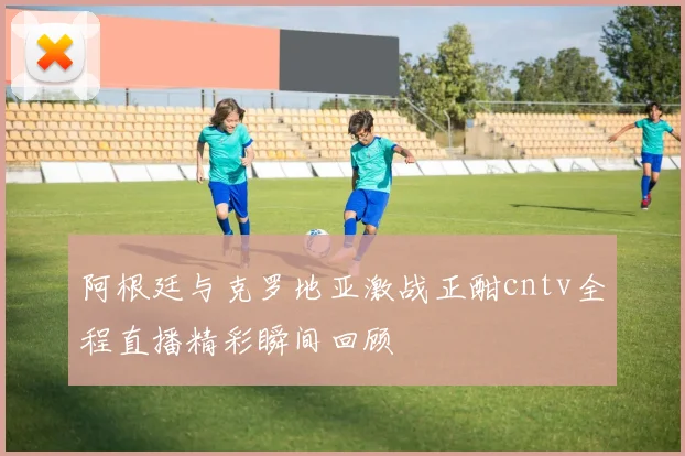 阿根廷与克罗地亚激战正酣cntv全程直播精彩瞬间回顾