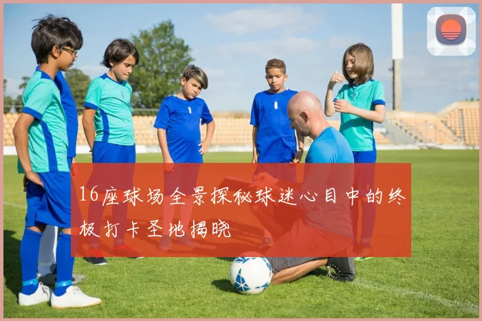 16座球场全景探秘球迷心目中的终极打卡圣地揭晓