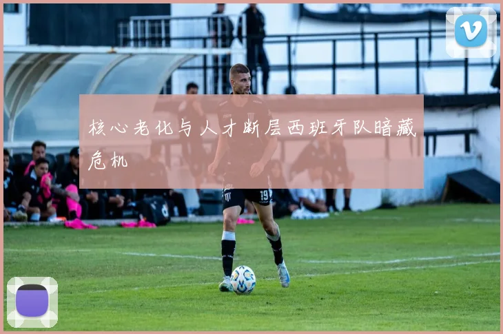 核心老化与人才断层西班牙队暗藏危机