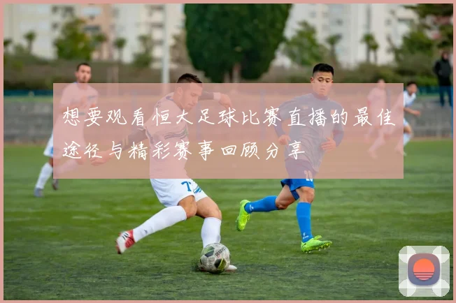 想要观看恒大足球比赛直播的最佳途径与精彩赛事回顾分享