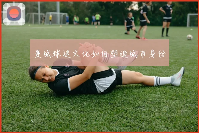 曼城球迷文化如何塑造城市身份