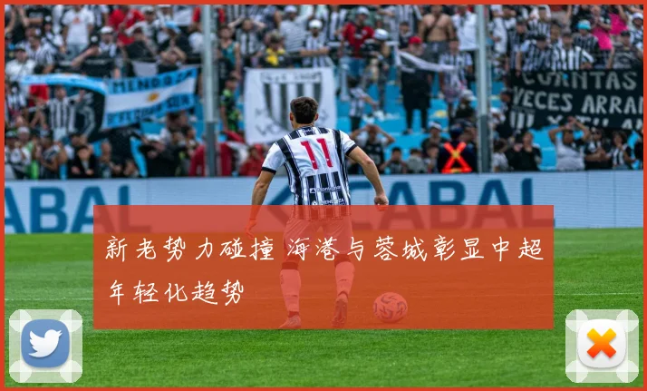 新老势力碰撞 海港与蓉城彰显中超年轻化趋势