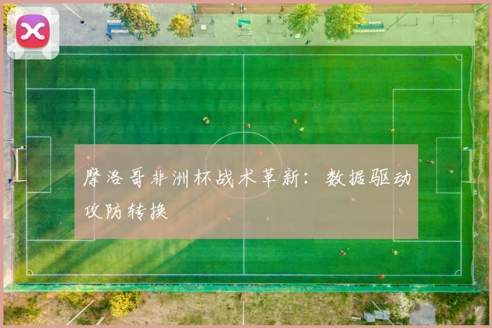 摩洛哥非洲杯战术革新：数据驱动攻防转换