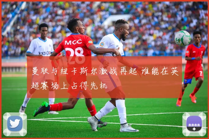 曼联与纽卡斯尔激战再起 谁能在英超赛场上占得先机