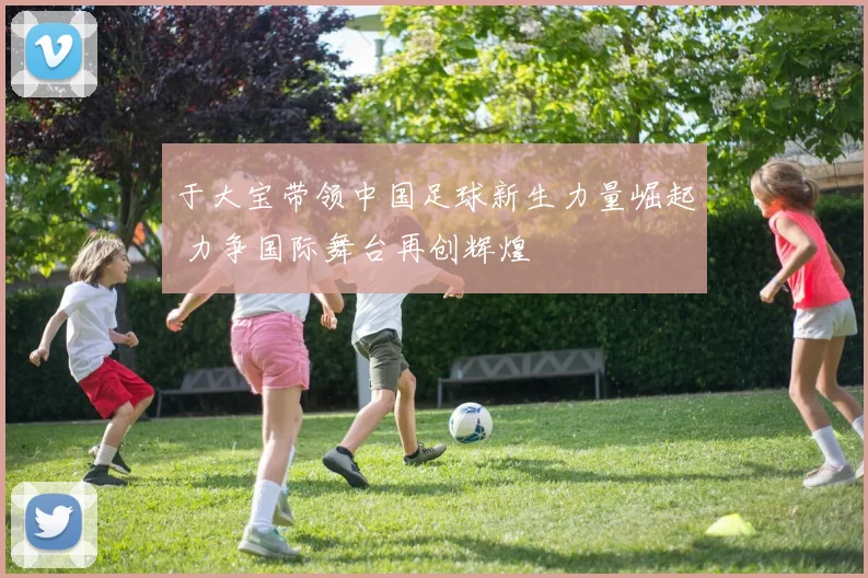 于大宝带领中国足球新生力量崛起 力争国际舞台再创辉煌