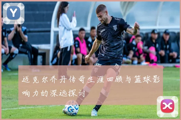 迈克尔乔丹传奇生涯回顾与篮球影响力的深远探讨