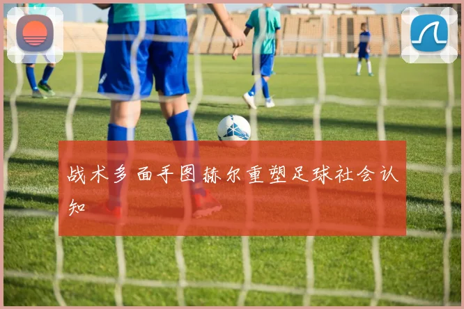 战术多面手图赫尔重塑足球社会认知
